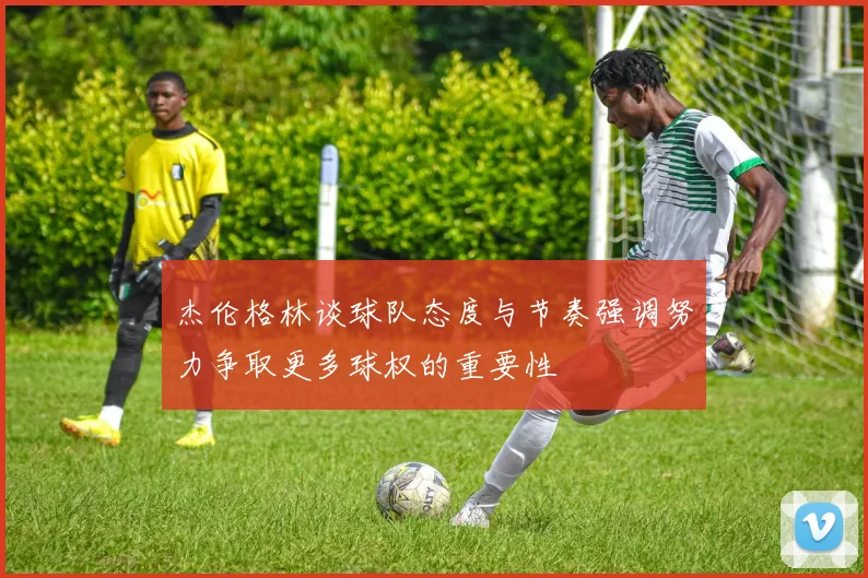 杰伦格林谈球队态度与节奏强调努力争取更多球权的重要性