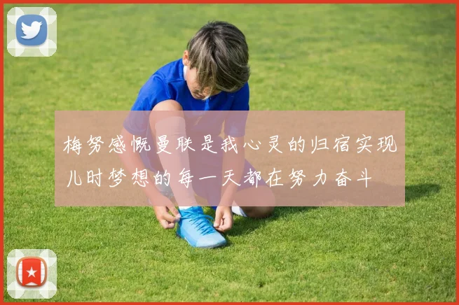 梅努感慨曼联是我心灵的归宿实现儿时梦想的每一天都在努力奋斗