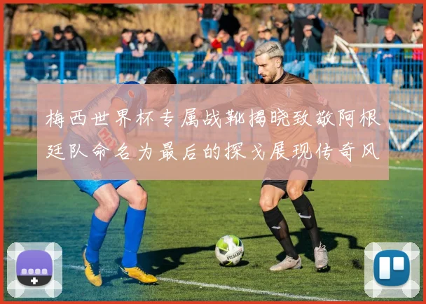 梅西世界杯专属战靴揭晓致敬阿根廷队命名为最后的探戈展现传奇风采
