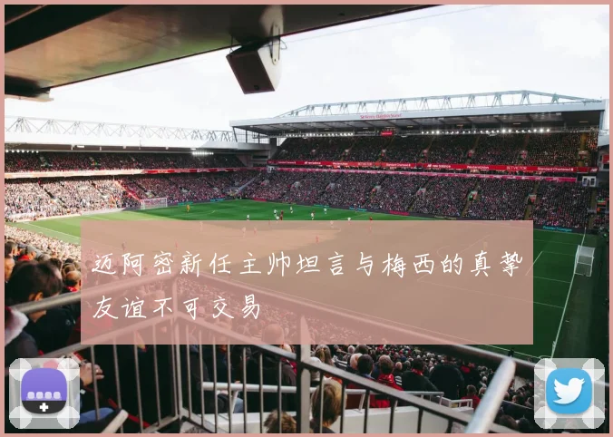 迈阿密新任主帅坦言与梅西的真挚友谊不可交易