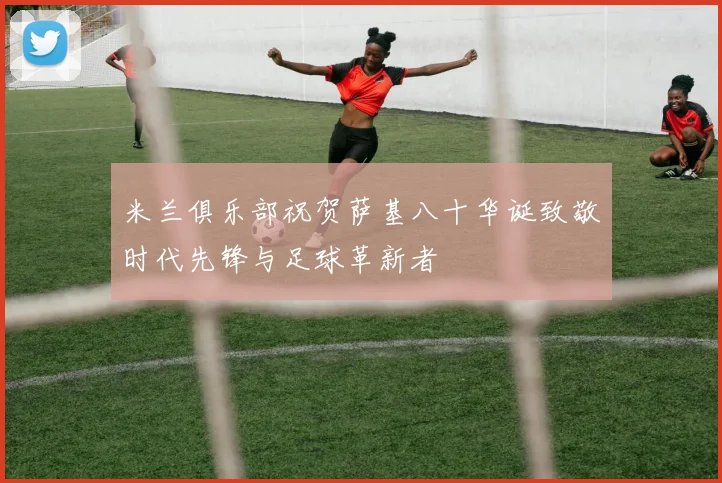 米兰俱乐部祝贺萨基八十华诞致敬时代先锋与足球革新者