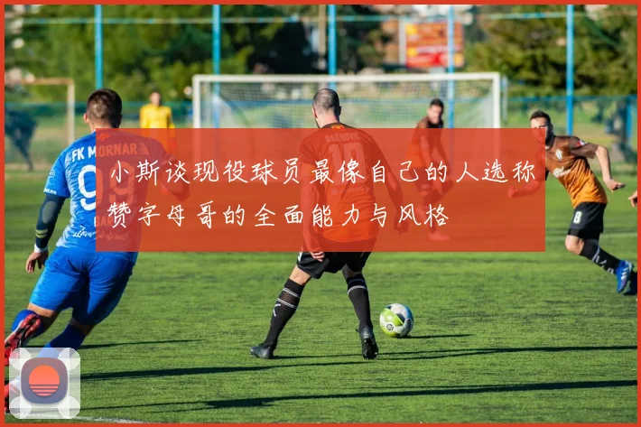 小斯谈现役球员最像自己的人选称赞字母哥的全面能力与风格