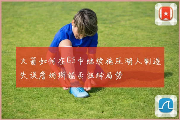 火箭如何在G5中继续施压湖人制造失误詹姆斯能否扭转局势