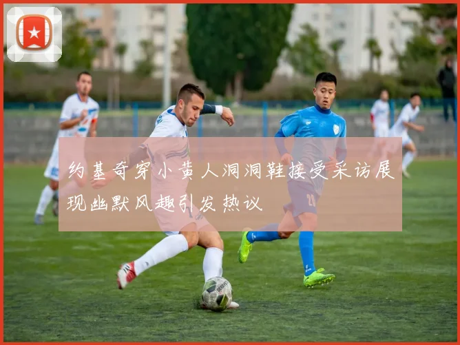 约基奇穿小黄人洞洞鞋接受采访展现幽默风趣引发热议