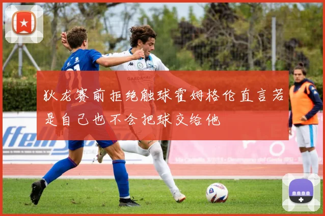 狄龙赛前拒绝触球霍姆格伦直言若是自己也不会把球交给他