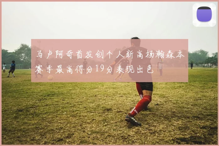 马卢阿奇首发创个人新高杨瀚森本赛季最高得分19分表现出色
